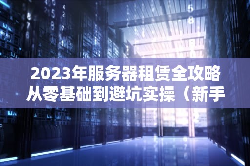 2023年服务器租赁全攻略从零基础到避坑实操（新手必看）