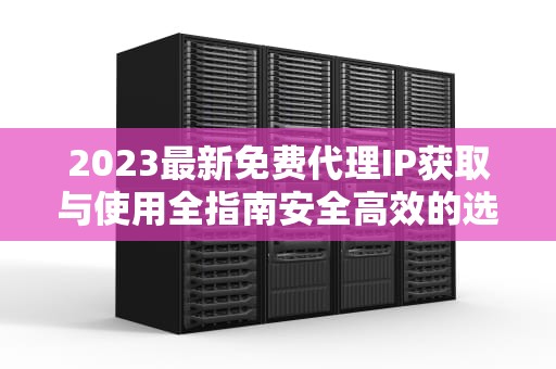 2023最新免费代理IP获取与使用全指南安全高效的选择方法