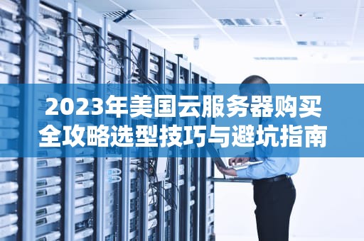2023年美国云服务器购买全攻略选型技巧与避坑指南（附TOP5服务商推荐）
