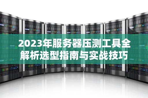 2023年服务器压测工具全解析选型指南与实战技巧