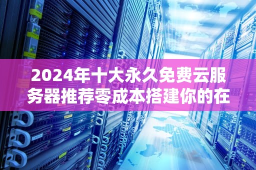 2024年十大永久免费云服务器推荐零成本搭建你的在线项目