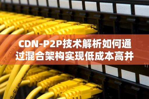 CDN-P2P技术解析如何通过混合架构实现低成本高并发的全球内容分发？