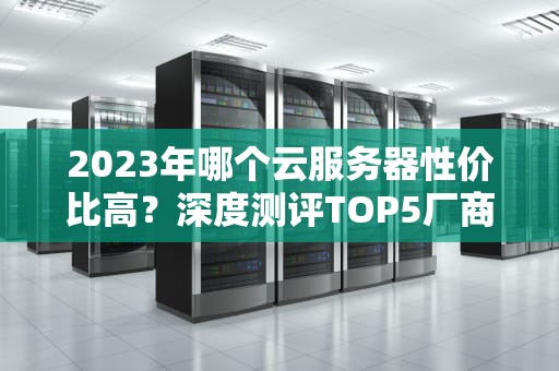 2023年哪个云服务器性价比高？深度测评TOP5厂商及选型指南（附避坑清单）