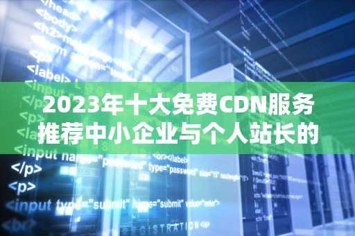 2023年十大免费CDN服务推荐中小企业与个人站长的加速利器