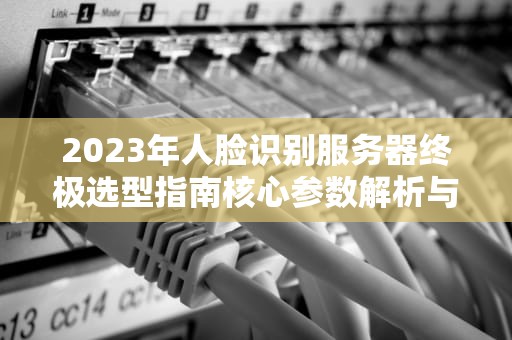2023年人脸识别服务器终极选型指南核心参数解析与行业部署方案
