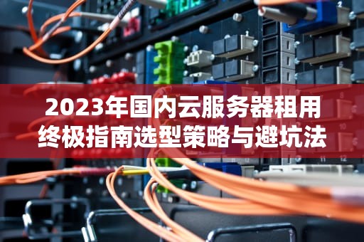 2023年国内云服务器租用终极指南选型策略与避坑法则