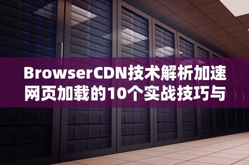 BrowserCDN技术解析加速网页加载的10个实战技巧与行业应用