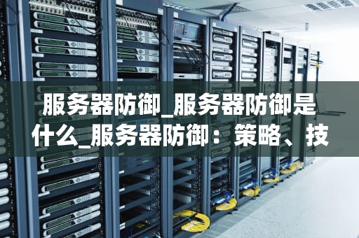 服务器防御_服务器防御是什么_服务器防御：策略、技术和实践