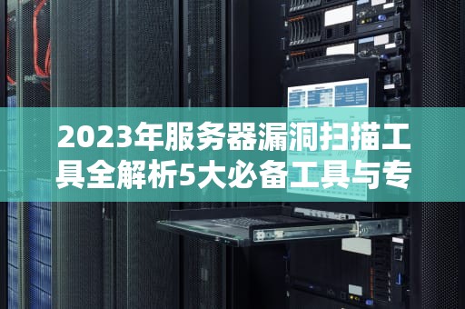 2023年服务器漏洞扫描工具全解析5大必备工具与专业选型指南