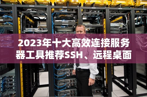 2023年十大高效连接服务器工具推荐SSH、远程桌面与云端管理全解析