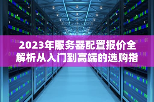 2023年服务器配置报价全解析从入门到高端的选购指南与企业成本优化方案