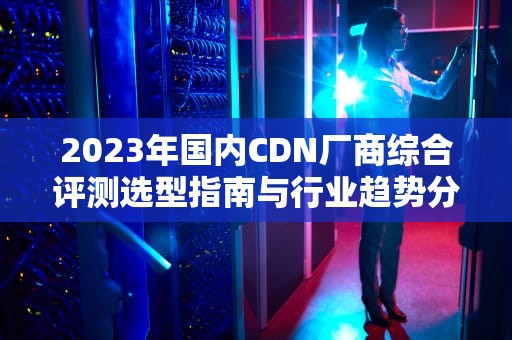 2023年国内CDN厂商综合评测选型指南与行业趋势分析