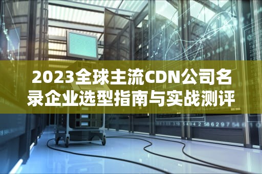 2023全球主流CDN公司名录企业选型指南与实战测评