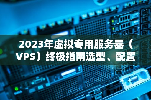 2023年虚拟专用服务器（VPS）终极指南选型、配置与优化策略