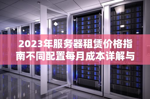 2023年服务器租赁价格指南不同配置每月成本详解与选购建议