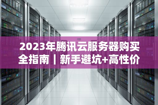 2023年腾讯云服务器购买全指南｜新手避坑+高性价比方案推荐
