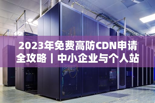 2023年免费高防CDN申请全攻略｜中小企业与个人站长的安全首选