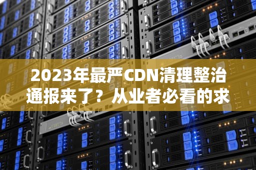2023年最严CDN清理整治通报来了？从业者必看的求生法则大公开