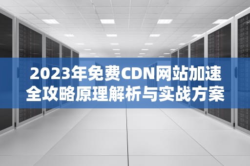 2023年免费CDN网站加速全攻略原理解析与实战方案推荐