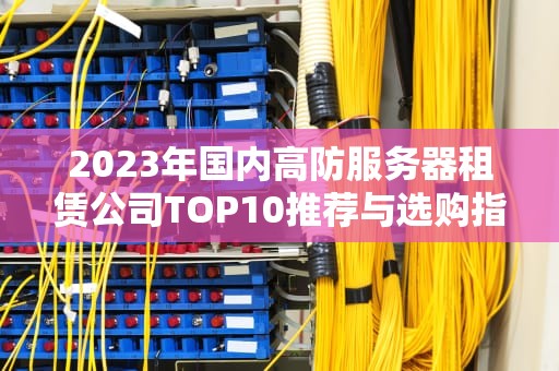 2023年国内高防服务器租赁公司TOP10推荐与选购指南（深度解析+避坑攻略）