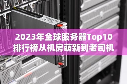 2023年全球服务器Top10排行榜从机房萌新到老司机的选购避坑指南