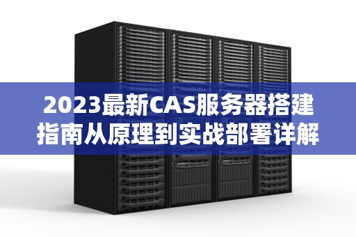 2023最新CAS服务器搭建指南从原理到实战部署详解