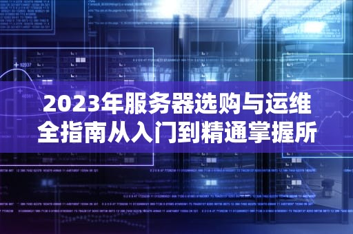 2023年服务器选购与运维全指南从入门到精通掌握所有服务器知识