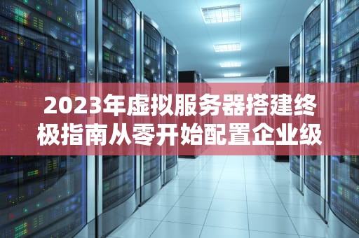 2023年虚拟服务器搭建终极指南从零开始配置企业级云主机