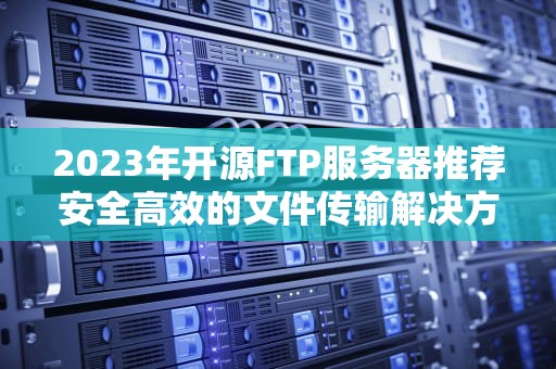 2023年开源FTP服务器推荐安全高效的文件传输解决方案