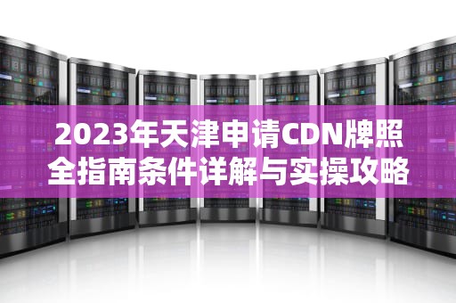 2023年天津申请CDN牌照全指南条件详解与实操攻略