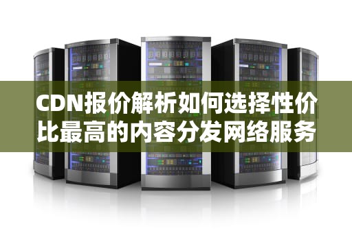 CDN报价解析如何选择性价比最高的内容分发网络服务