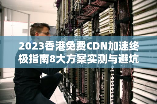 2023香港免费CDN加速终极指南8大方案实测与避坑法则