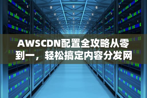 AWSCDN配置全攻略从零到一，轻松搞定内容分发网络