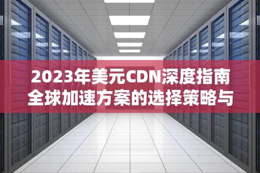 2023年美元CDN深度指南全球加速方案的选择策略与成本优化
