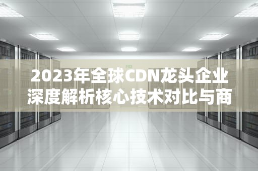 2023年全球CDN龙头企业深度解析核心技术对比与商业实践指南