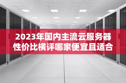 2023年国内主流云服务器性价比横评哪家便宜且适合新手？