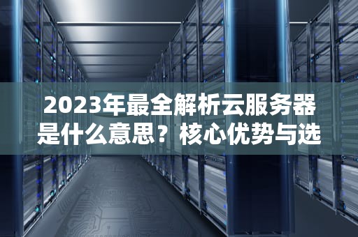 2023年最全解析云服务器是什么意思？核心优势与选型指南