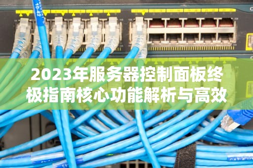 2023年服务器控制面板终极指南核心功能解析与高效运维实战
