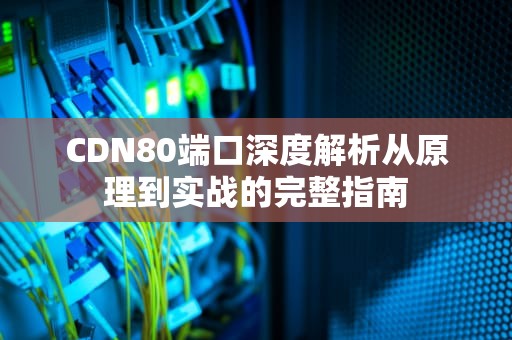 CDN80端口深度解析从原理到实战的完整指南