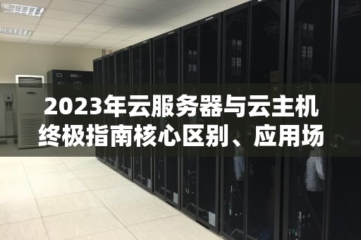 2023年云服务器与云主机终极指南核心区别、应用场景与选购策略