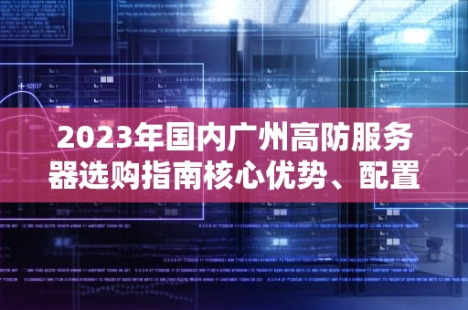 2023年国内广州高防服务器选购指南核心优势、配置解析与行业应用推荐