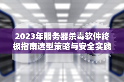 2023年服务器杀毒软件终极指南选型策略与安全实践