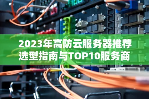 2023年高防云服务器推荐选型指南与TOP10服务商解析