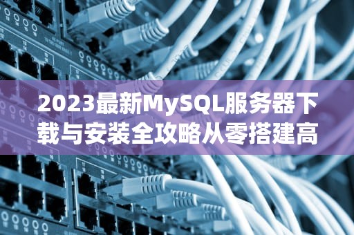 2023最新MySQL服务器下载与安装全攻略从零搭建高效数据库环境