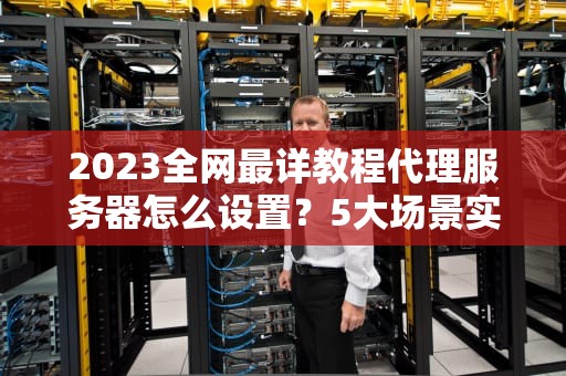 2023全网最详教程代理服务器怎么设置？5大场景实操指南与避坑指南