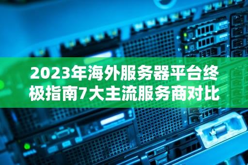 2023年海外服务器平台终极指南7大主流服务商对比与实战建议