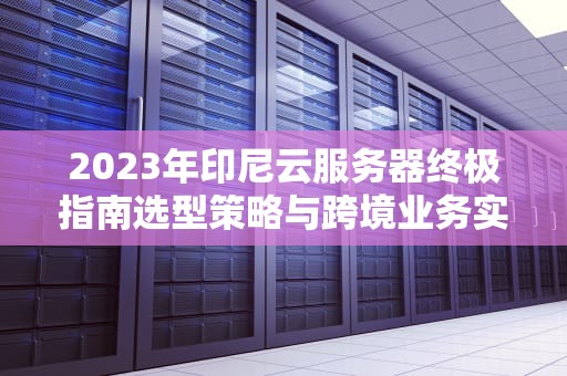 2023年印尼云服务器终极指南选型策略与跨境业务实战建议