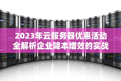 2023年云服务器优惠活动全解析企业降本增效的实战指南