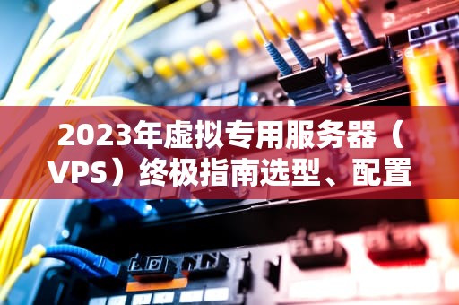 2023年虚拟专用服务器（VPS）终极指南选型、配置与优化全解析
