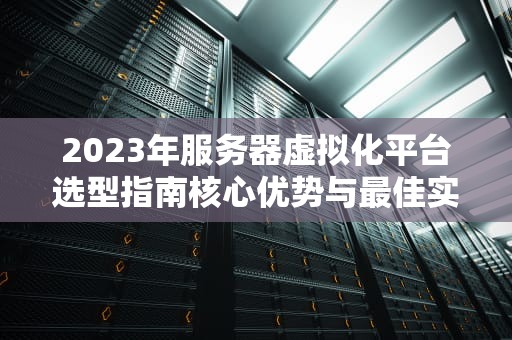 2023年服务器虚拟化平台选型指南核心优势与最佳实践解析